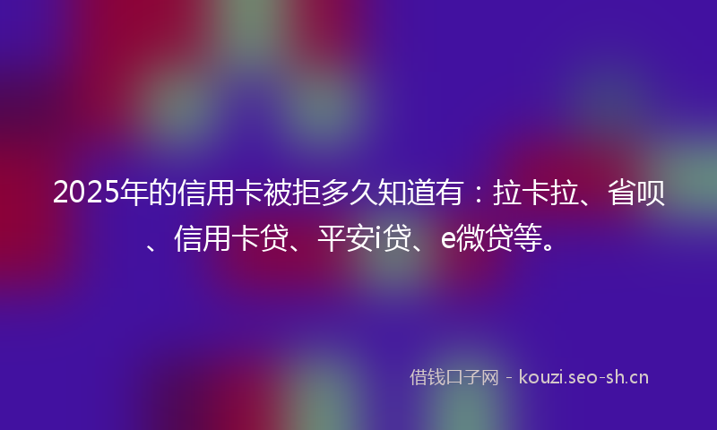 2025年的信用卡被拒多久知道有：拉卡拉、省呗、信用卡贷、平安i贷、e微贷等。