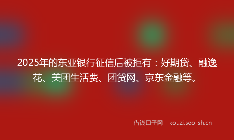 2025年的东亚银行征信后被拒有：好期贷、融逸花、美团生活费、团贷网、京东金融等。
