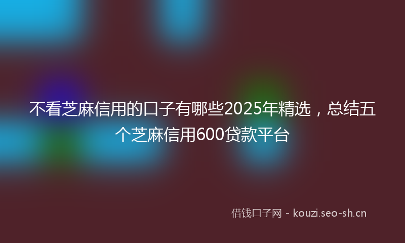 不看芝麻信用的口子有哪些2025年精选,总结五个芝麻信用600贷款平台