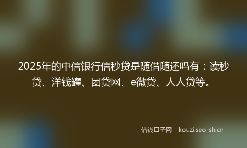 2025年的中信银行信秒贷是随借随还吗有：读秒贷、洋钱罐、团贷网、e微贷、人人贷等。