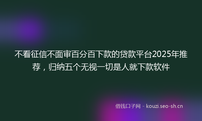不看征信不面审百分百下款的贷款平台2025年推荐，归纳五个无视一切是人就下款软件