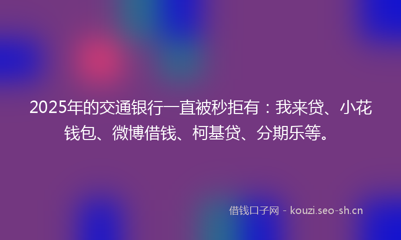 2025年的交通银行一直被秒拒有：我来贷、小花钱包、微博借钱、柯基贷、分期乐等。