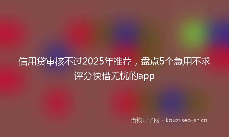 信用贷审核不过2025年推荐，盘点5个急用不求评分快借无忧的app
