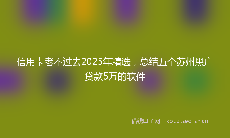 信用卡老不过去2025年精选，总结五个苏州黑户贷款5万的软件