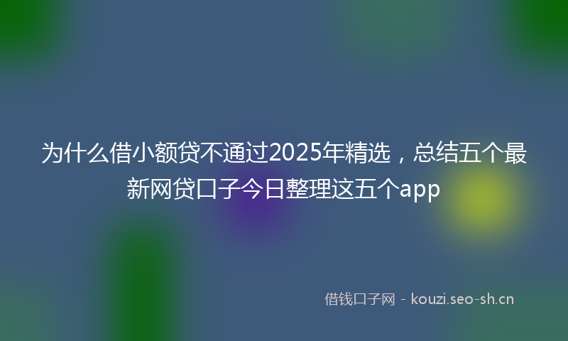 为什么借小额贷不通过2025年精选，总结五个最新网贷口子今日整理这五个app