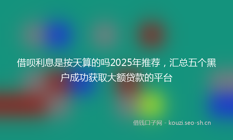 借呗利息是按天算的吗2025年推荐，汇总五个黑户成功获取大额贷款的平台