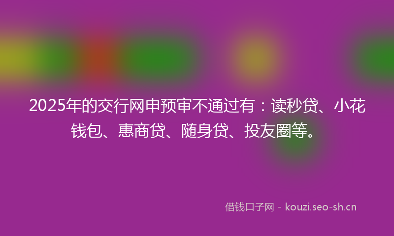 2025年的交行网申预审不通过有：读秒贷、小花钱包、惠商贷、随身贷、投友圈等。