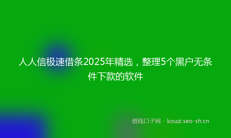 人人信极速借条2025年精选，整理5个黑户无条件下款的软件