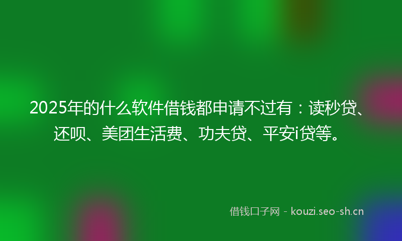 2025年的什么软件借钱都申请不过有：读秒贷、还呗、美团生活费、功夫贷、平安i贷等。