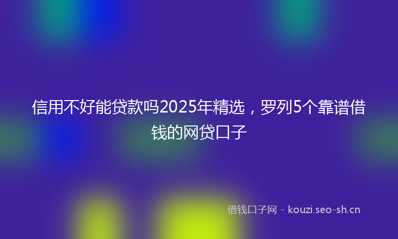 信用不好能贷款吗2025年精选,罗列5个靠谱借钱的网贷口子