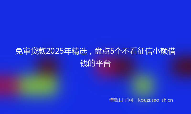 免审贷款2025年精选,盘点5个不看征信小额借钱的平台