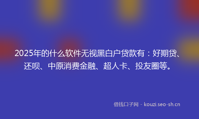 2025年的什么软件无视黑白户贷款有：好期贷、还呗、中原消费金融、超人卡、投友圈等。