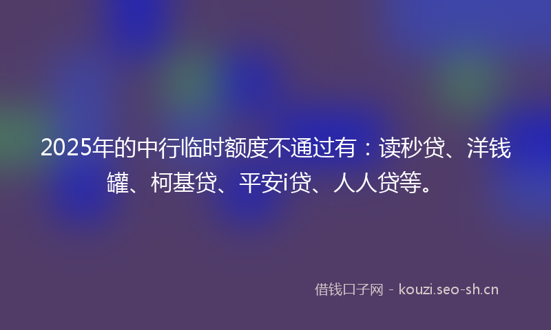 2025年的中行临时额度不通过有：读秒贷、洋钱罐、柯基贷、平安i贷、人人贷等。