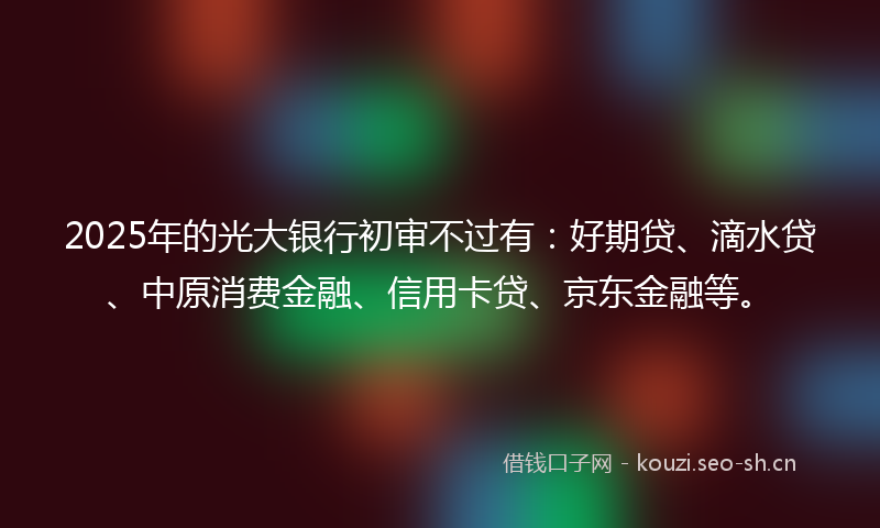 2025年的光大银行初审不过有：好期贷、滴水贷、中原消费金融、信用卡贷、京东金融等。