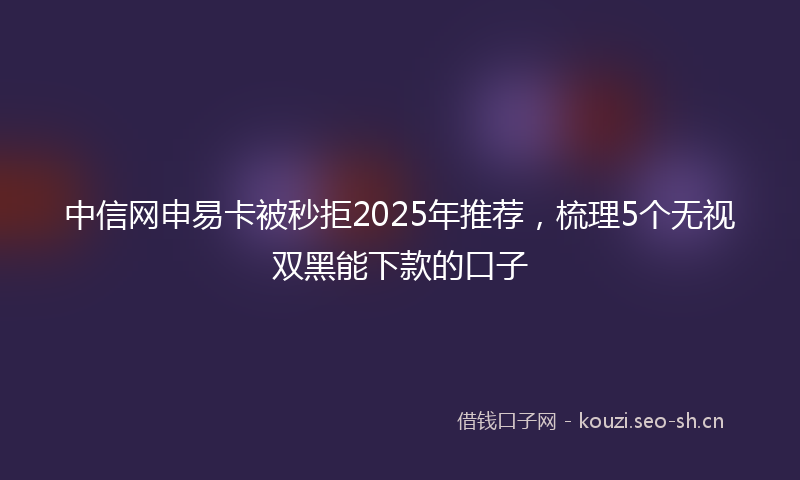 中信网申易卡被秒拒2025年推荐，梳理5个无视双黑能下款的口子
