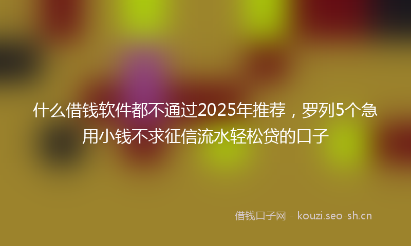 什么借钱软件都不通过2025年推荐，罗列5个急用小钱不求征信流水轻松贷的口子