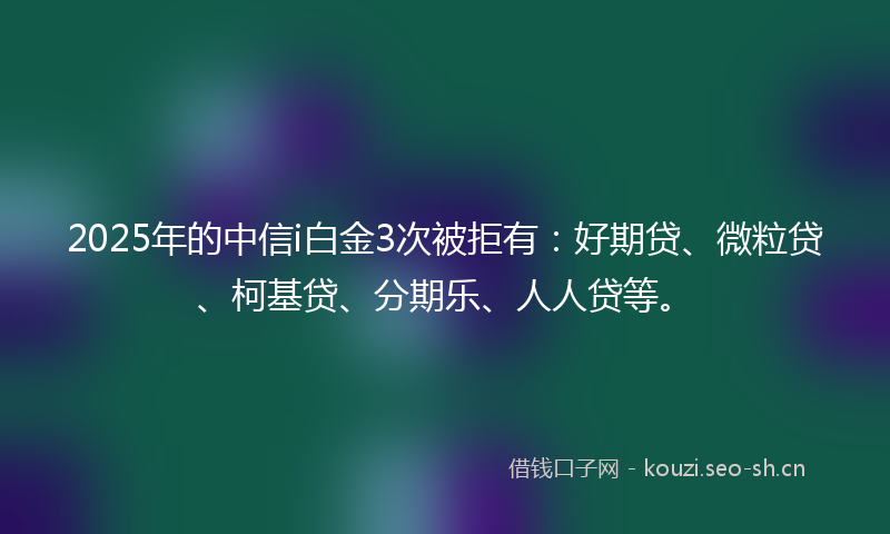 2025年的中信i白金3次被拒有：好期贷、微粒贷、柯基贷、分期乐、人人贷等。