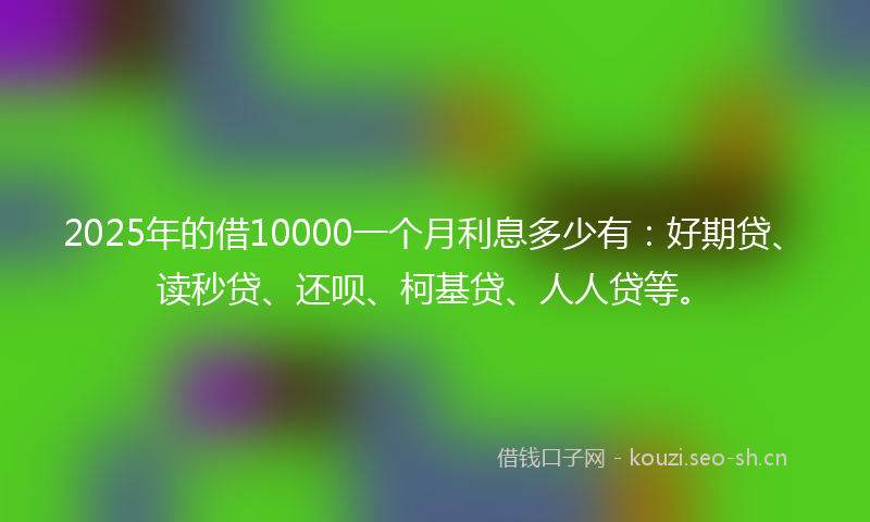2025年的借10000一个月利息多少有:好期贷、读秒贷、还呗、柯基贷、人人贷等。