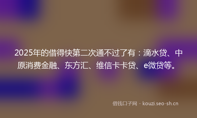 2025年的借得快第二次通不过了有：滴水贷、中原消费金融、东方汇、维信卡卡贷、e微贷等。