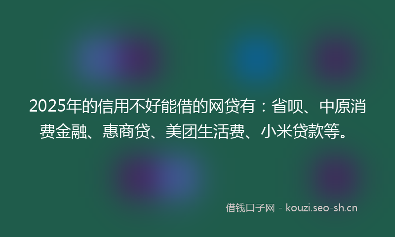 2025年的信用不好能借的网贷有：省呗、中原消费金融、惠商贷、美团生活费、小米贷款等。