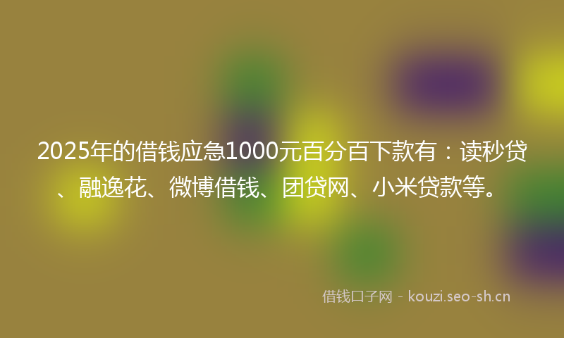 2025年的借钱应急1000元百分百下款有：读秒贷、融逸花、微博借钱、团贷网、小米贷款等。