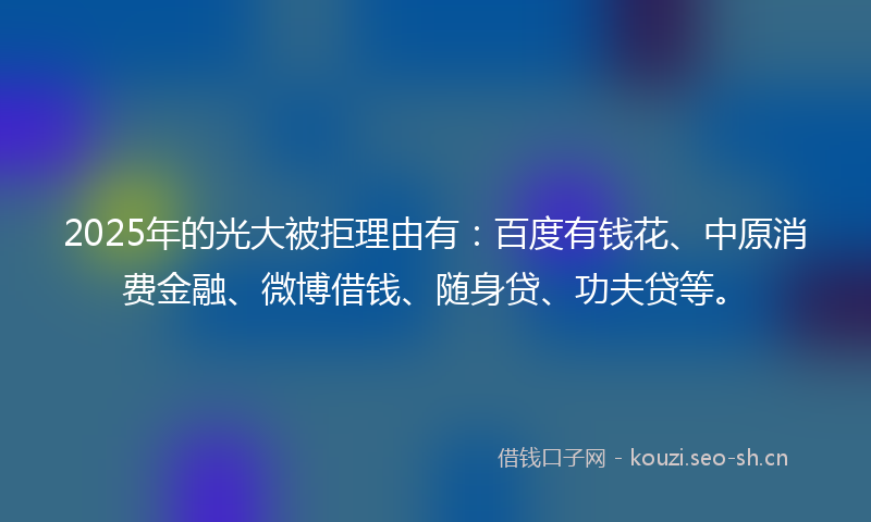 2025年的光大被拒理由有：百度有钱花、中原消费金融、微博借钱、随身贷、功夫贷等。