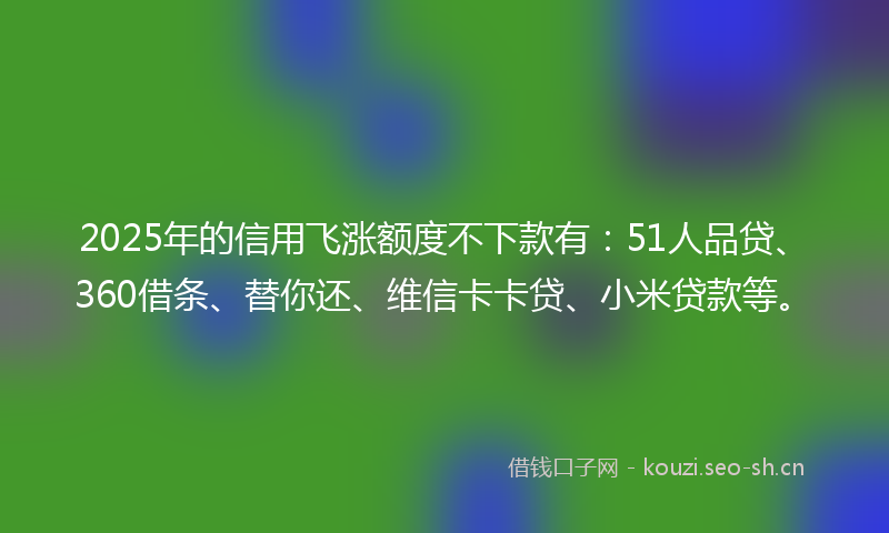 2025年的信用飞涨额度不下款有：51人品贷、360借条、替你还、维信卡卡贷、小米贷款等。