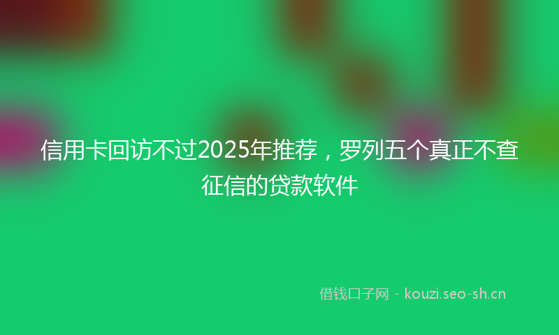 信用卡回访不过2025年推荐,罗列五个真正不查征信的贷款软件