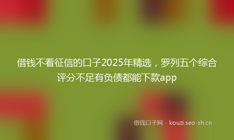 借钱不看征信的口子2025年精选,罗列五个综合评分不足有负债都能下款app