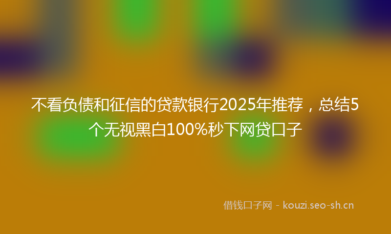 不看负债和征信的贷款银行2025年推荐,总结5个无视黑白100%秒下网贷口子