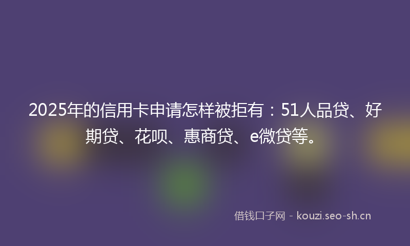 2025年的信用卡申请怎样被拒有：51人品贷、好期贷、花呗、惠商贷、e微贷等。
