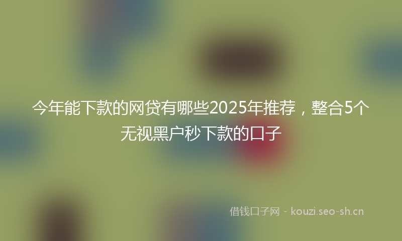 今年能下款的网贷有哪些2025年推荐,整合5个无视黑户秒下款的口子