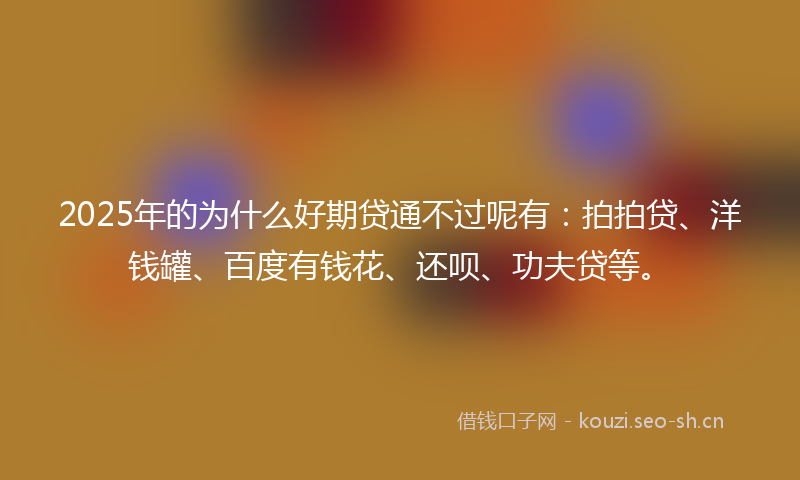 2025年的为什么好期贷通不过呢有：拍拍贷、洋钱罐、百度有钱花、还呗、功夫贷等。