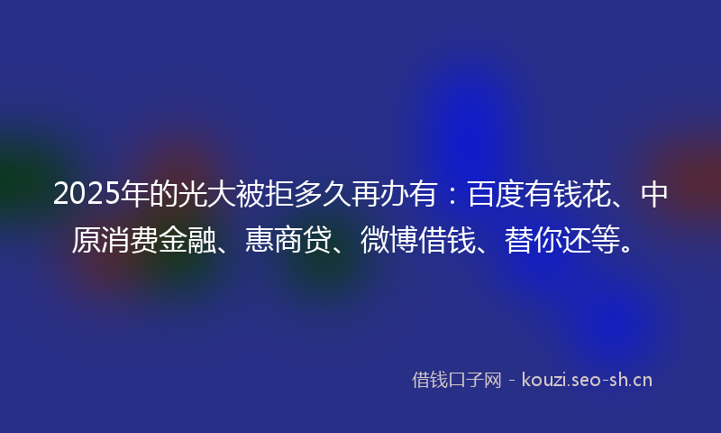 2025年的光大被拒多久再办有：百度有钱花、中原消费金融、惠商贷、微博借钱、替你还等。