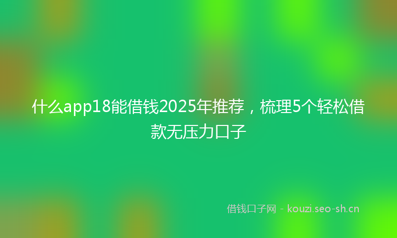 什么app18能借钱2025年推荐,梳理5个轻松借款无压力口子
