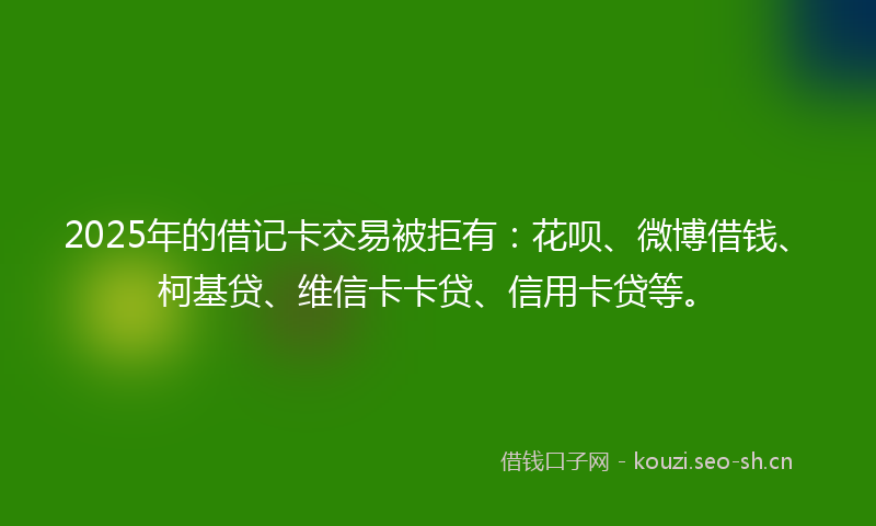 2025年的借记卡交易被拒有:花呗、微博借钱、柯基贷、维信卡卡贷、信用卡贷等。