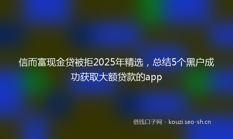 信而富现金贷被拒2025年精选，总结5个黑户成功获取大额贷款的app