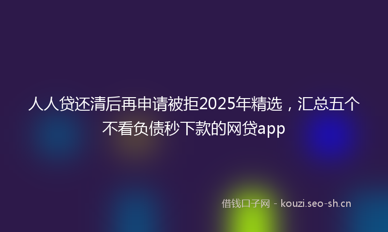 人人贷还清后再申请被拒2025年精选，汇总五个不看负债秒下款的网贷app