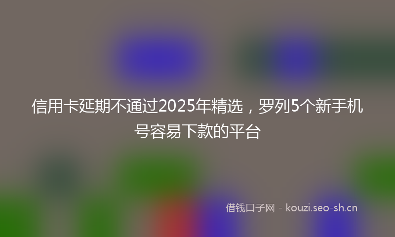 信用卡延期不通过2025年精选，罗列5个新手机号容易下款的平台