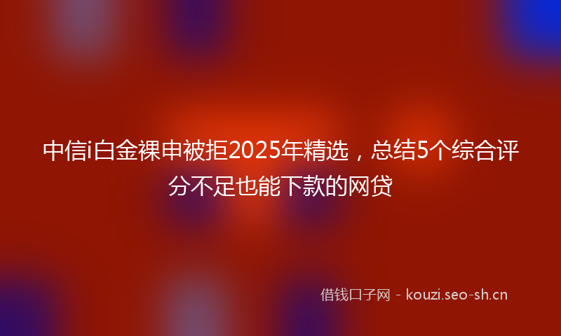 中信i白金裸申被拒2025年精选，总结5个综合评分不足也能下款的网贷