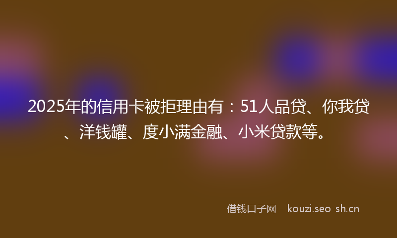 2025年的信用卡被拒理由有：51人品贷、你我贷、洋钱罐、度小满金融、小米贷款等。
