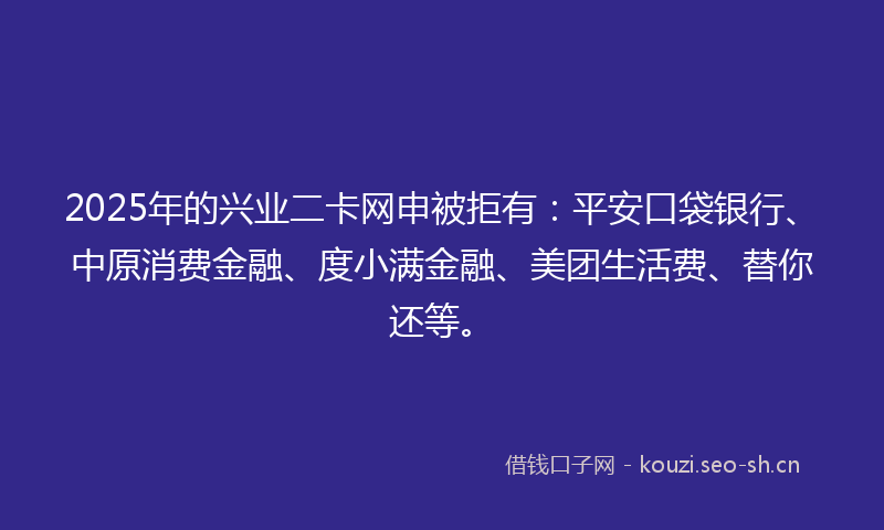 2025年的兴业二卡网申被拒有：平安口袋银行、中原消费金融、度小满金融、美团生活费、替你还等。