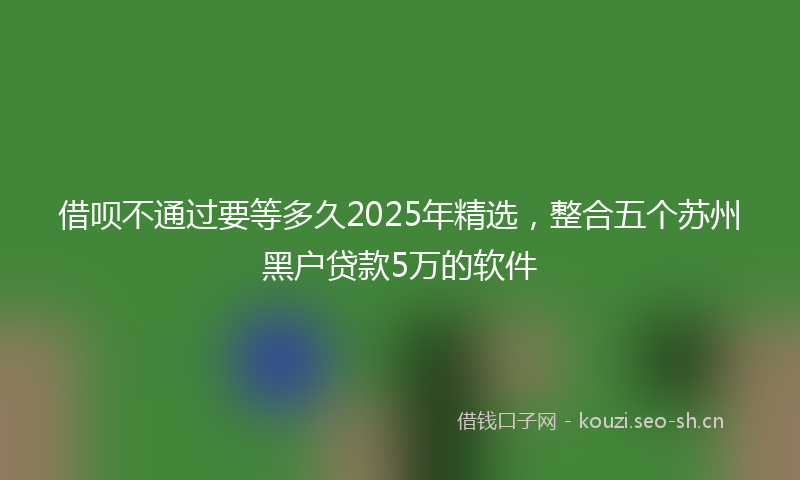 借呗不通过要等多久2025年精选，整合五个苏州黑户贷款5万的软件