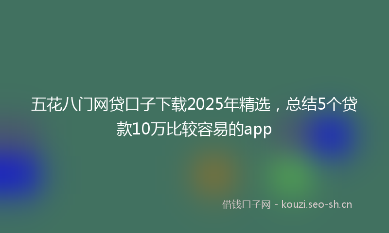 五花八门网贷口子下载2025年精选，总结5个贷款10万比较容易的app