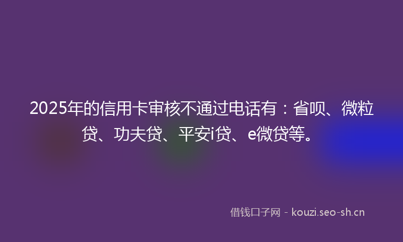 2025年的信用卡审核不通过电话有：省呗、微粒贷、功夫贷、平安i贷、e微贷等。