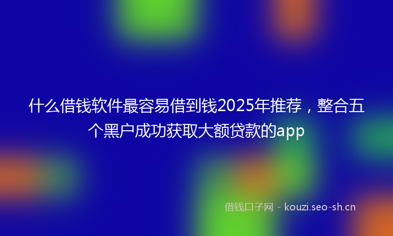 什么借钱软件最容易借到钱2025年推荐，整合五个黑户成功获取大额贷款的app