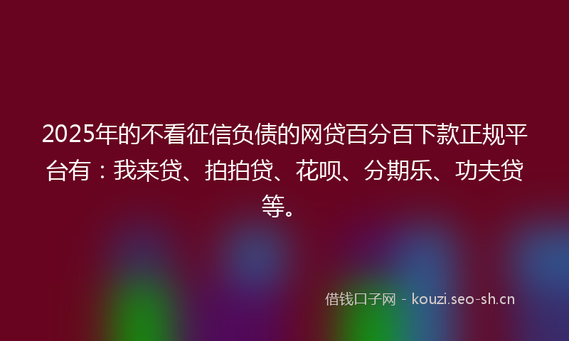 2025年的不看征信负债的网贷百分百下款正规平台有：我来贷、拍拍贷、花呗、分期乐、功夫贷等。