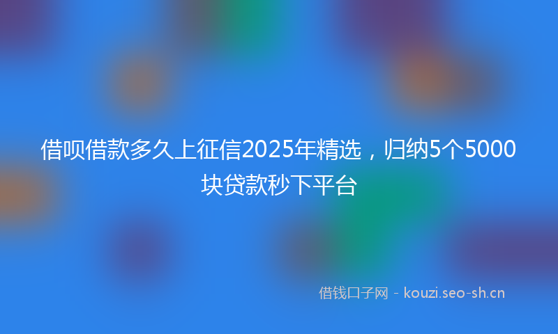 借呗借款多久上征信2025年精选,归纳5个5000块贷款秒下平台
