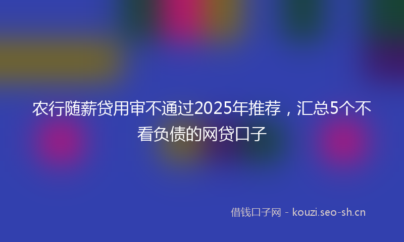 农行随薪贷用审不通过2025年推荐,汇总5个不看负债的网贷口子