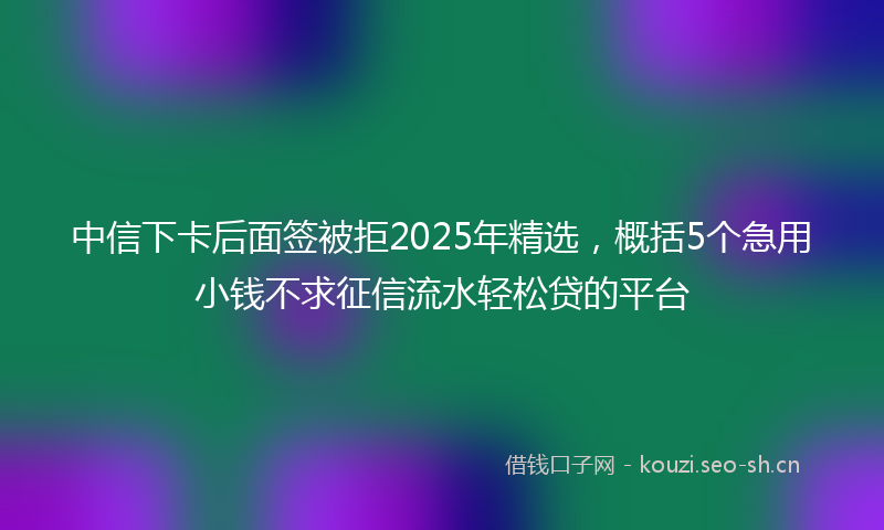 中信下卡后面签被拒2025年精选，概括5个急用小钱不求征信流水轻松贷的平台